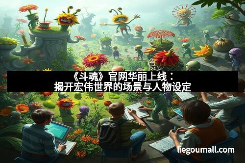 《斗魂》官网华丽上线：揭开宏伟世界的场景与人物设定